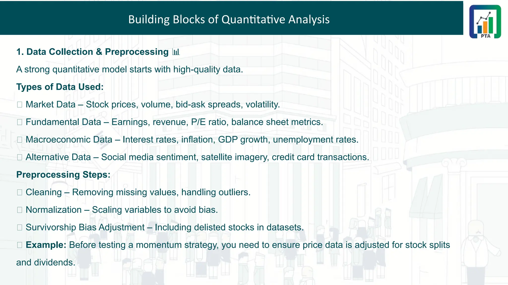 Building Blocks of Quantitative Analysis
1. Data Collection & Preprocessing 📊
A strong quantitative model starts with high-quality data.
Types of Data Used:
✅ Market Data – Stock prices, volume, bid-ask spreads, volatility.
✅ Fundamental Data – Earnings, revenue, P/E ratio, balance sheet metrics.
✅ Macroeconomic Data – Interest rates, inflation, GDP growth, unemployment rates.
✅ Alternative Data – Social media sentiment, satellite imagery, credit card transactions.
Preprocessing Steps:
🔹 Cleaning – Removing missing values, handling outliers.
🔹 Normalization – Scaling variables to avoid bias.
🔹 Survivorship Bias Adjustment – Including delisted stocks in datasets.
💡 Example: Before testing a momentum strategy, you need to ensure price data is adjusted for stock splits
and dividends.
 