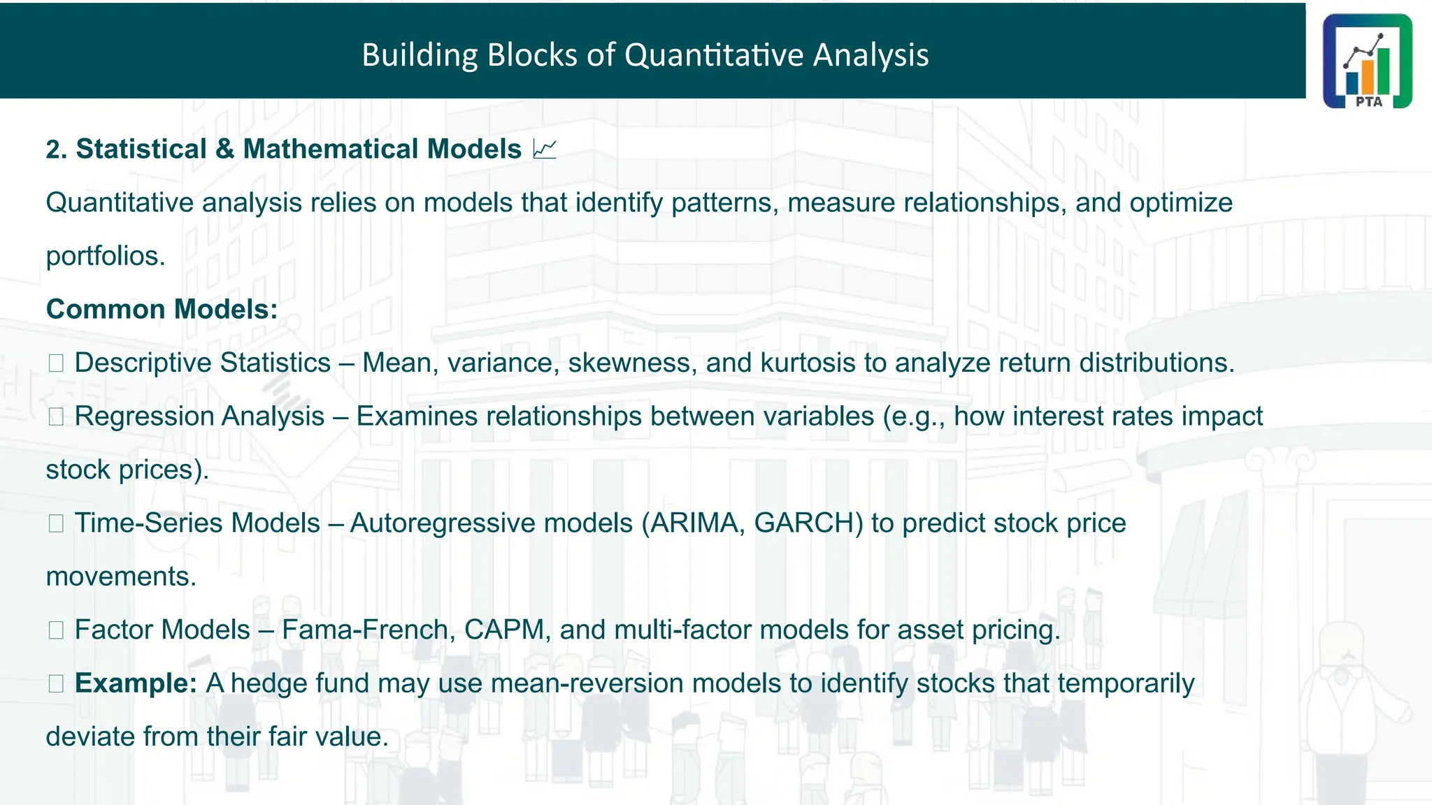 Building Blocks of Quantitative Analysis
2. Statistical & Mathematical Models 📈
Quantitative analysis relies on models that identify patterns, measure relationships, and optimize
portfolios.
Common Models:
📌 Descriptive Statistics – Mean, variance, skewness, and kurtosis to analyze return distributions.
📌 Regression Analysis – Examines relationships between variables (e.g., how interest rates impact
stock prices).
📌 Time-Series Models – Autoregressive models (ARIMA, GARCH) to predict stock price
movements.
📌 Factor Models – Fama-French, CAPM, and multi-factor models for asset pricing.
💡 Example: A hedge fund may use mean-reversion models to identify stocks that temporarily
deviate from their fair value.
 