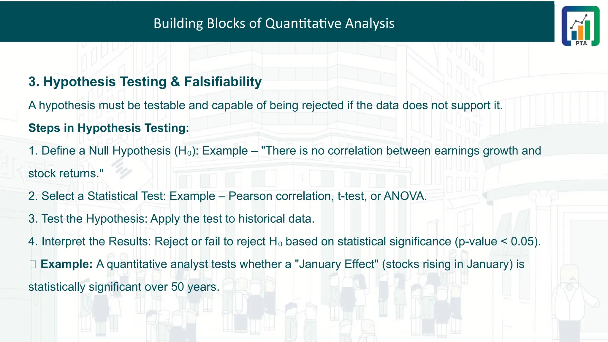 Building Blocks of Quantitative Analysis
3. Hypothesis Testing & Falsifiability
A hypothesis must be testable and capable of being rejected if the data does not support it.
Steps in Hypothesis Testing:
1. Define a Null Hypothesis (H ): Example – "There is no correlation between earnings growth and
₀
stock returns."
2. Select a Statistical Test: Example – Pearson correlation, t-test, or ANOVA.
3. Test the Hypothesis: Apply the test to historical data.
4. Interpret the Results: Reject or fail to reject H based on statistical significance (p-value < 0.05).
₀
💡 Example: A quantitative analyst tests whether a "January Effect" (stocks rising in January) is
statistically significant over 50 years.
 