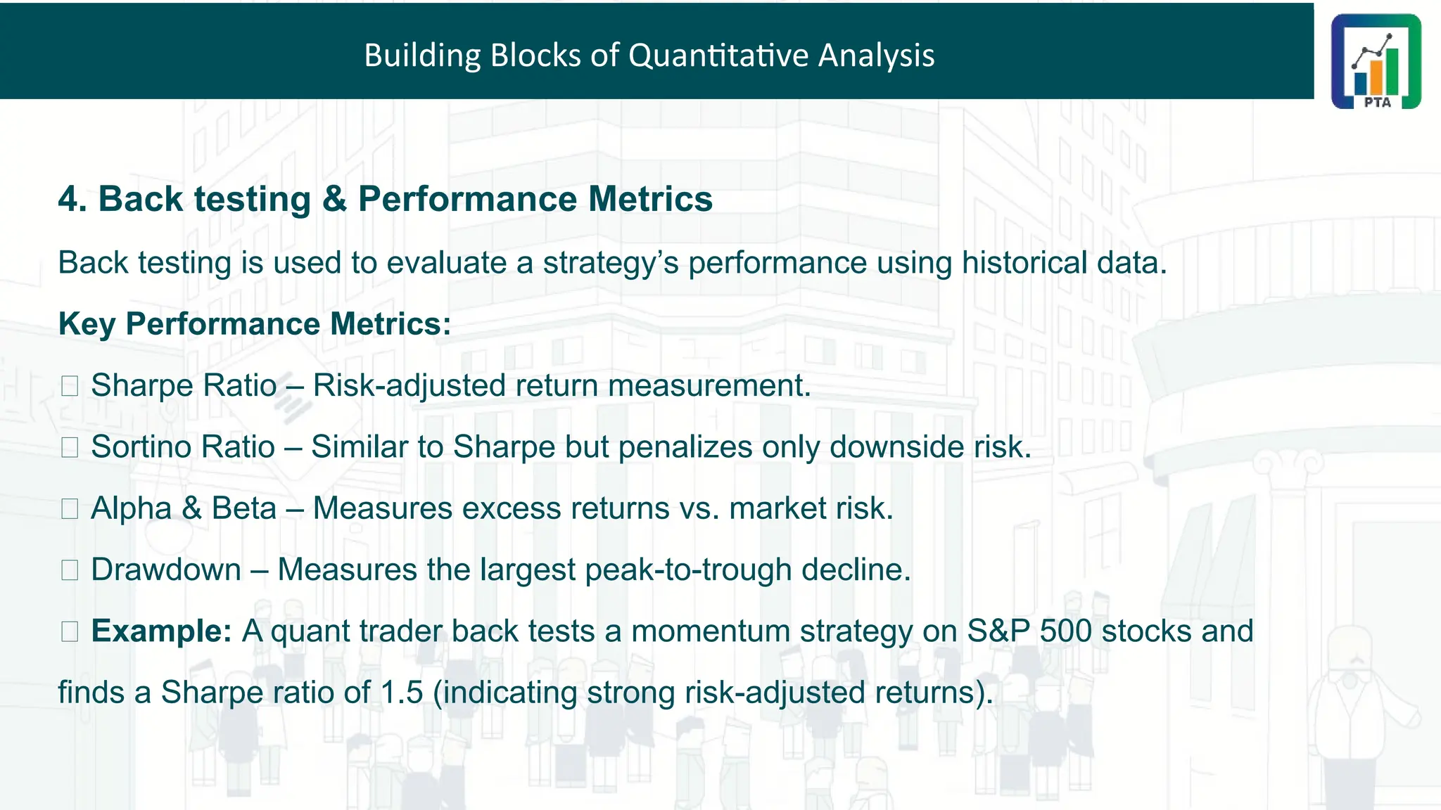 Building Blocks of Quantitative Analysis
4. Back testing & Performance Metrics
Back testing is used to evaluate a strategy’s performance using historical data.
Key Performance Metrics:
✅ Sharpe Ratio – Risk-adjusted return measurement.
✅ Sortino Ratio – Similar to Sharpe but penalizes only downside risk.
✅ Alpha & Beta – Measures excess returns vs. market risk.
✅ Drawdown – Measures the largest peak-to-trough decline.
💡 Example: A quant trader back tests a momentum strategy on S&P 500 stocks and
finds a Sharpe ratio of 1.5 (indicating strong risk-adjusted returns).
 