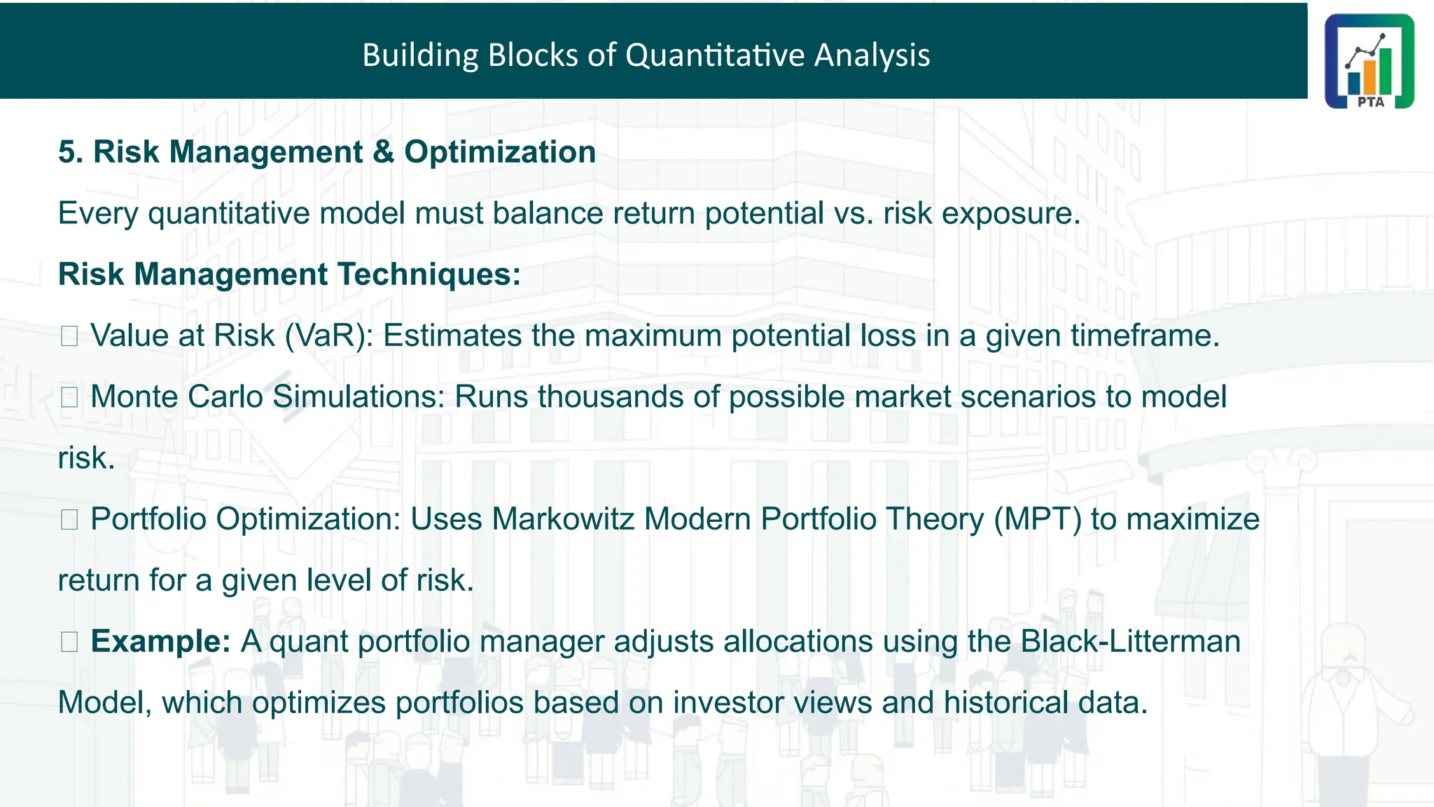 Building Blocks of Quantitative Analysis
5. Risk Management & Optimization
Every quantitative model must balance return potential vs. risk exposure.
Risk Management Techniques:
📌 Value at Risk (VaR): Estimates the maximum potential loss in a given timeframe.
📌 Monte Carlo Simulations: Runs thousands of possible market scenarios to model
risk.
📌 Portfolio Optimization: Uses Markowitz Modern Portfolio Theory (MPT) to maximize
return for a given level of risk.
💡 Example: A quant portfolio manager adjusts allocations using the Black-Litterman
Model, which optimizes portfolios based on investor views and historical data.
 