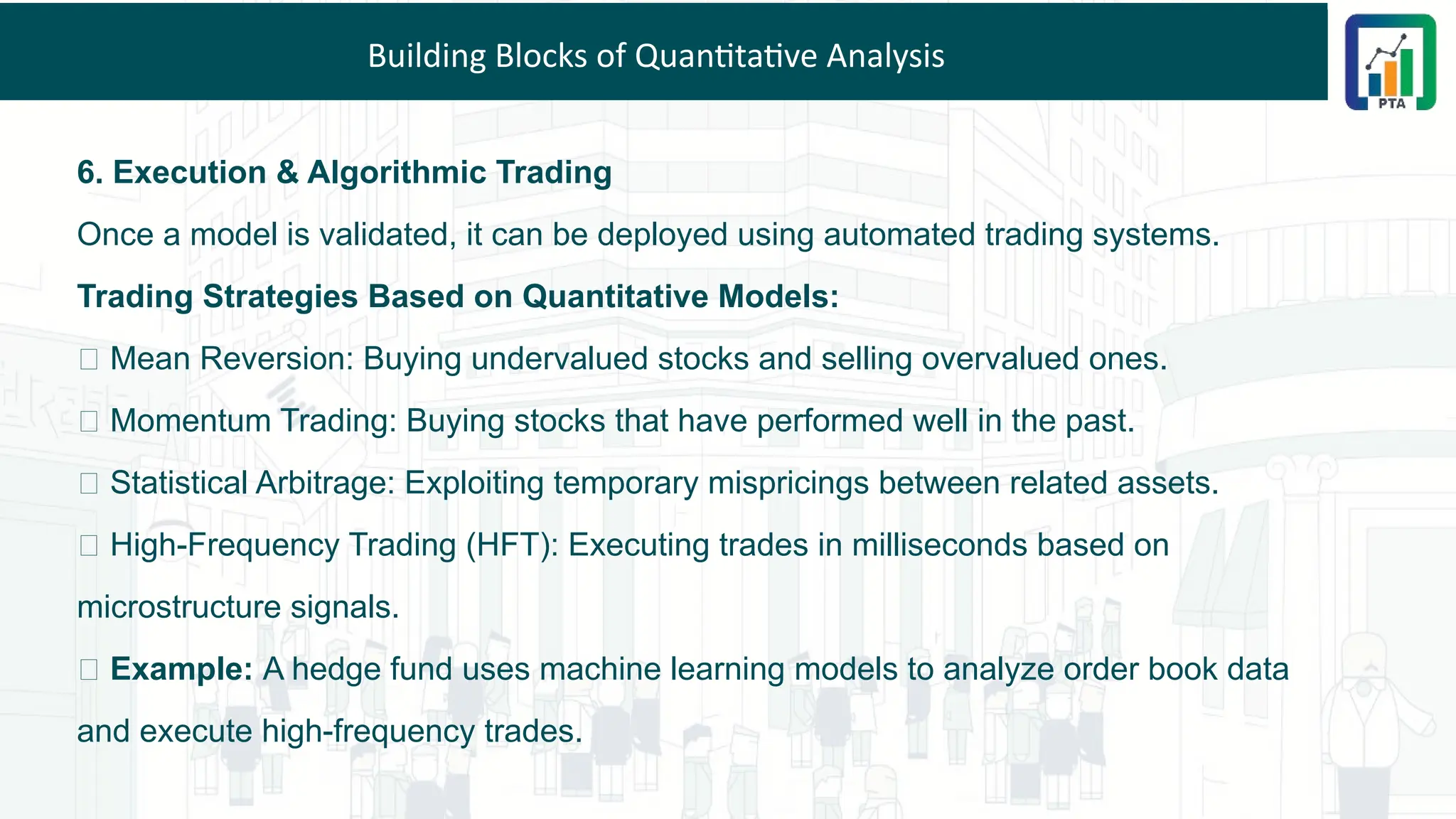 Building Blocks of Quantitative Analysis
6. Execution & Algorithmic Trading
Once a model is validated, it can be deployed using automated trading systems.
Trading Strategies Based on Quantitative Models:
✅ Mean Reversion: Buying undervalued stocks and selling overvalued ones.
✅ Momentum Trading: Buying stocks that have performed well in the past.
✅ Statistical Arbitrage: Exploiting temporary mispricings between related assets.
✅ High-Frequency Trading (HFT): Executing trades in milliseconds based on
microstructure signals.
💡 Example: A hedge fund uses machine learning models to analyze order book data
and execute high-frequency trades.
 
