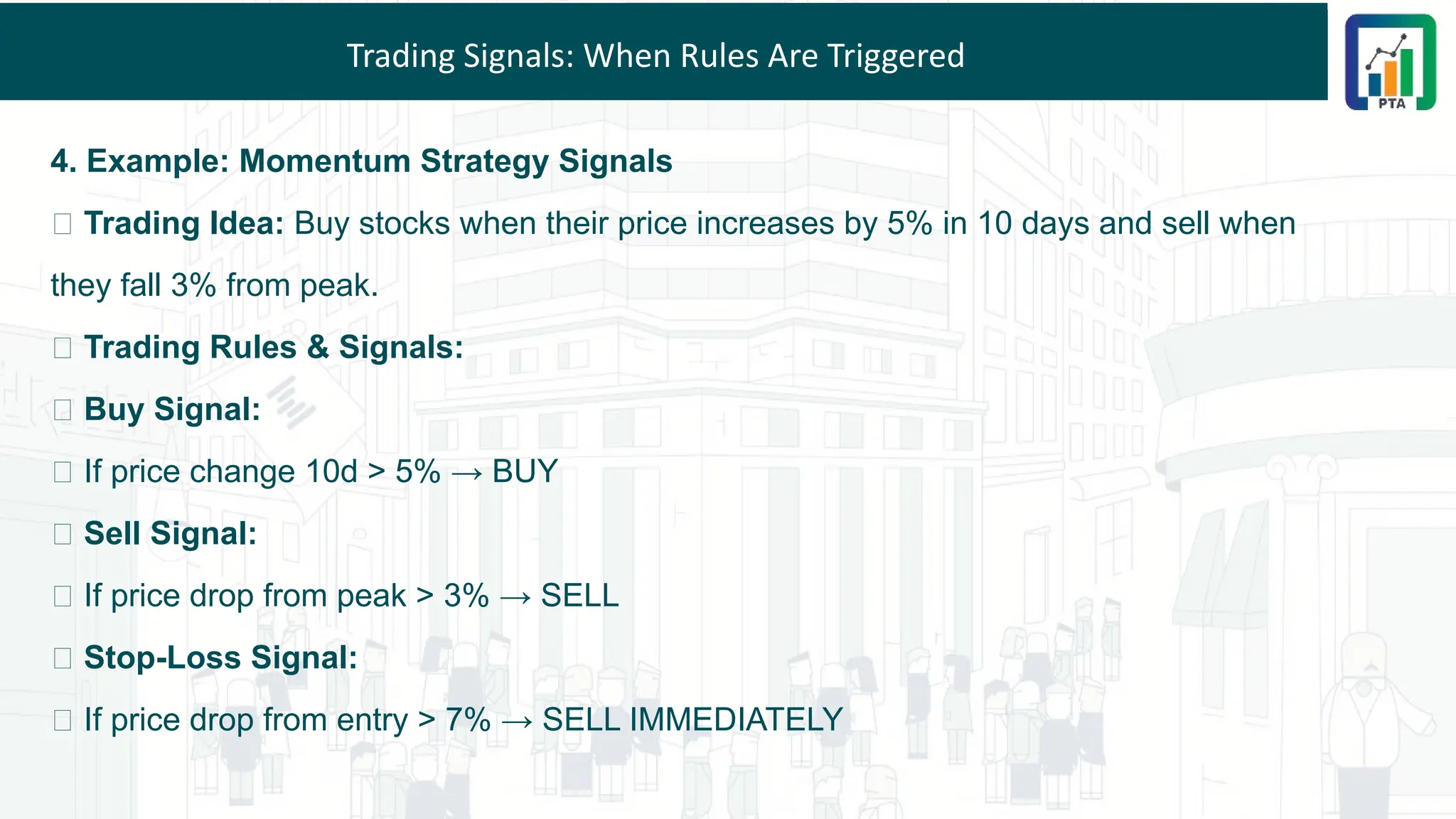 Trading Signals: When Rules Are Triggered
4. Example: Momentum Strategy Signals
📌 Trading Idea: Buy stocks when their price increases by 5% in 10 days and sell when
they fall 3% from peak.
📌 Trading Rules & Signals:
✅ Buy Signal:
🔹 If price change 10d > 5% → BUY
✅ Sell Signal:
🔹 If price drop from peak > 3% → SELL
✅ Stop-Loss Signal:
🔹 If price drop from entry > 7% → SELL IMMEDIATELY
 