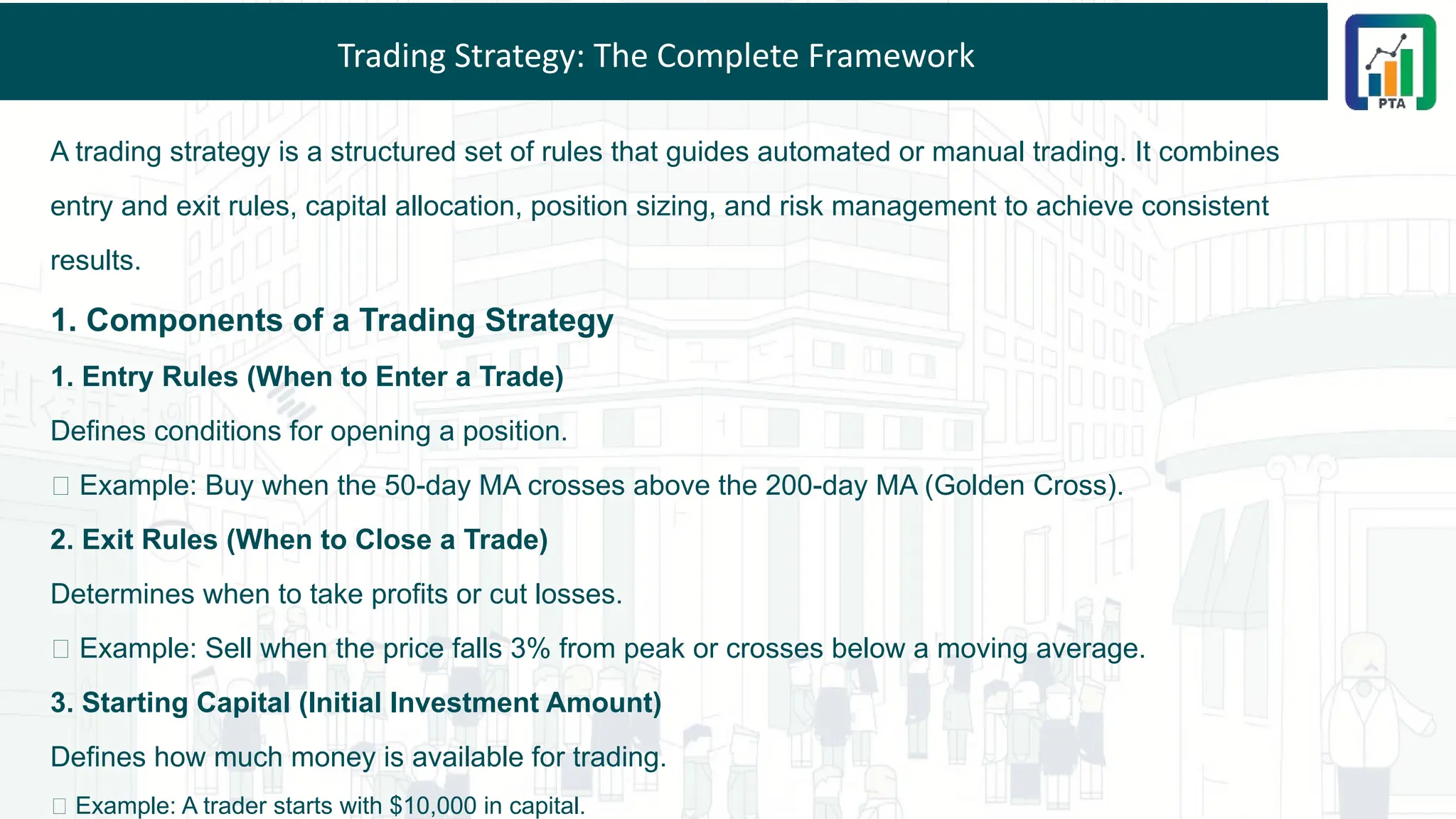 Trading Strategy: The Complete Framework
A trading strategy is a structured set of rules that guides automated or manual trading. It combines
entry and exit rules, capital allocation, position sizing, and risk management to achieve consistent
results.
1. Components of a Trading Strategy
1. Entry Rules (When to Enter a Trade)
Defines conditions for opening a position.
✅ Example: Buy when the 50-day MA crosses above the 200-day MA (Golden Cross).
2. Exit Rules (When to Close a Trade)
Determines when to take profits or cut losses.
✅ Example: Sell when the price falls 3% from peak or crosses below a moving average.
3. Starting Capital (Initial Investment Amount)
Defines how much money is available for trading.
✅ Example: A trader starts with $10,000 in capital.
 