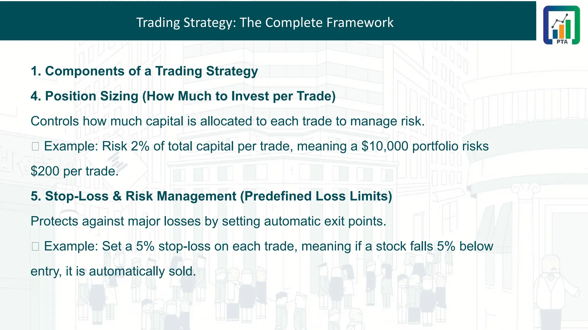 Trading Strategy: The Complete Framework
1. Components of a Trading Strategy
4. Position Sizing (How Much to Invest per Trade)
Controls how much capital is allocated to each trade to manage risk.
✅ Example: Risk 2% of total capital per trade, meaning a $10,000 portfolio risks
$200 per trade.
5. Stop-Loss & Risk Management (Predefined Loss Limits)
Protects against major losses by setting automatic exit points.
✅ Example: Set a 5% stop-loss on each trade, meaning if a stock falls 5% below
entry, it is automatically sold.
 