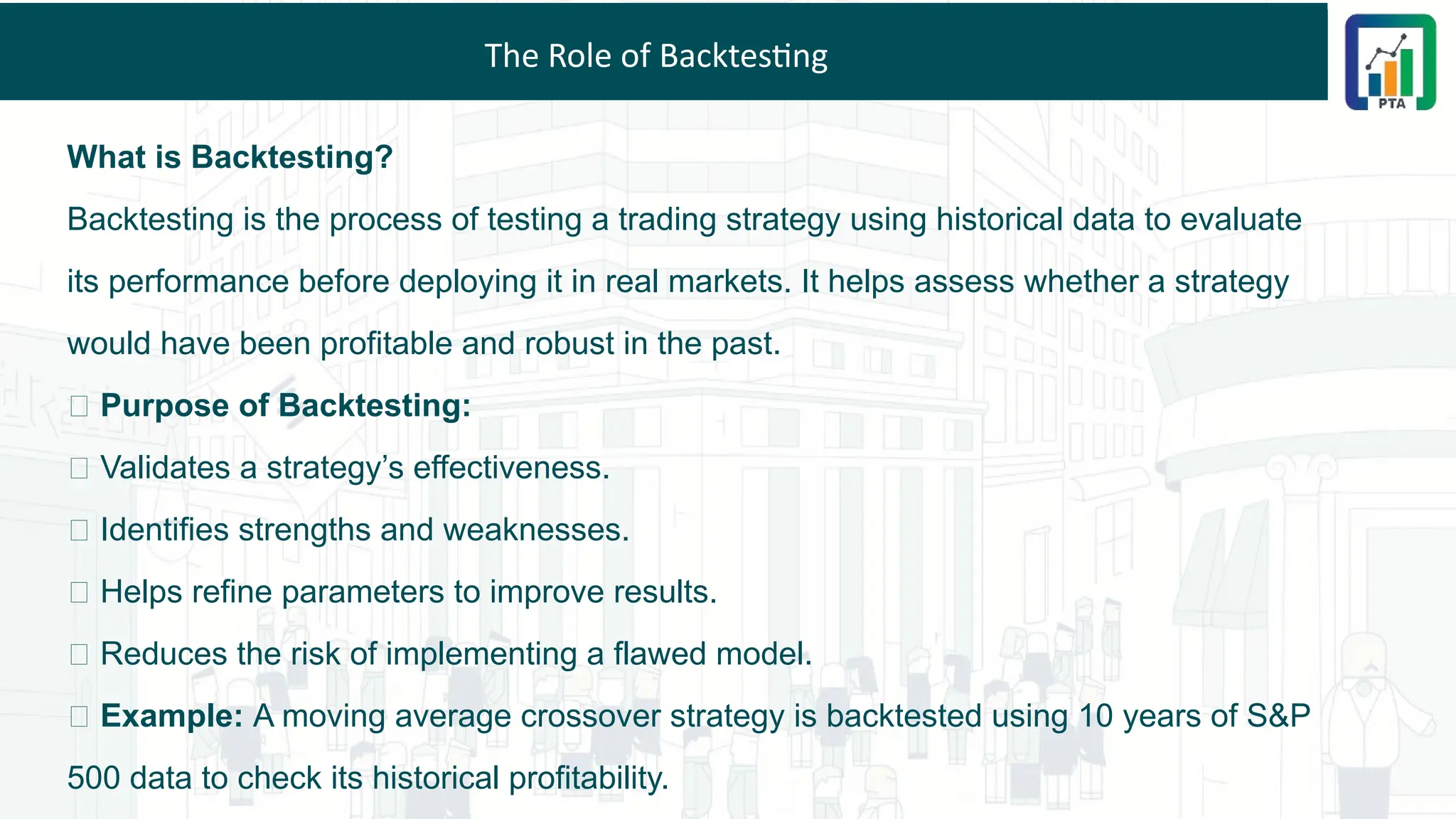 The Role of Backtesting
What is Backtesting?
Backtesting is the process of testing a trading strategy using historical data to evaluate
its performance before deploying it in real markets. It helps assess whether a strategy
would have been profitable and robust in the past.
📌 Purpose of Backtesting:
✅ Validates a strategy’s effectiveness.
✅ Identifies strengths and weaknesses.
✅ Helps refine parameters to improve results.
✅ Reduces the risk of implementing a flawed model.
💡 Example: A moving average crossover strategy is backtested using 10 years of S&P
500 data to check its historical profitability.
 