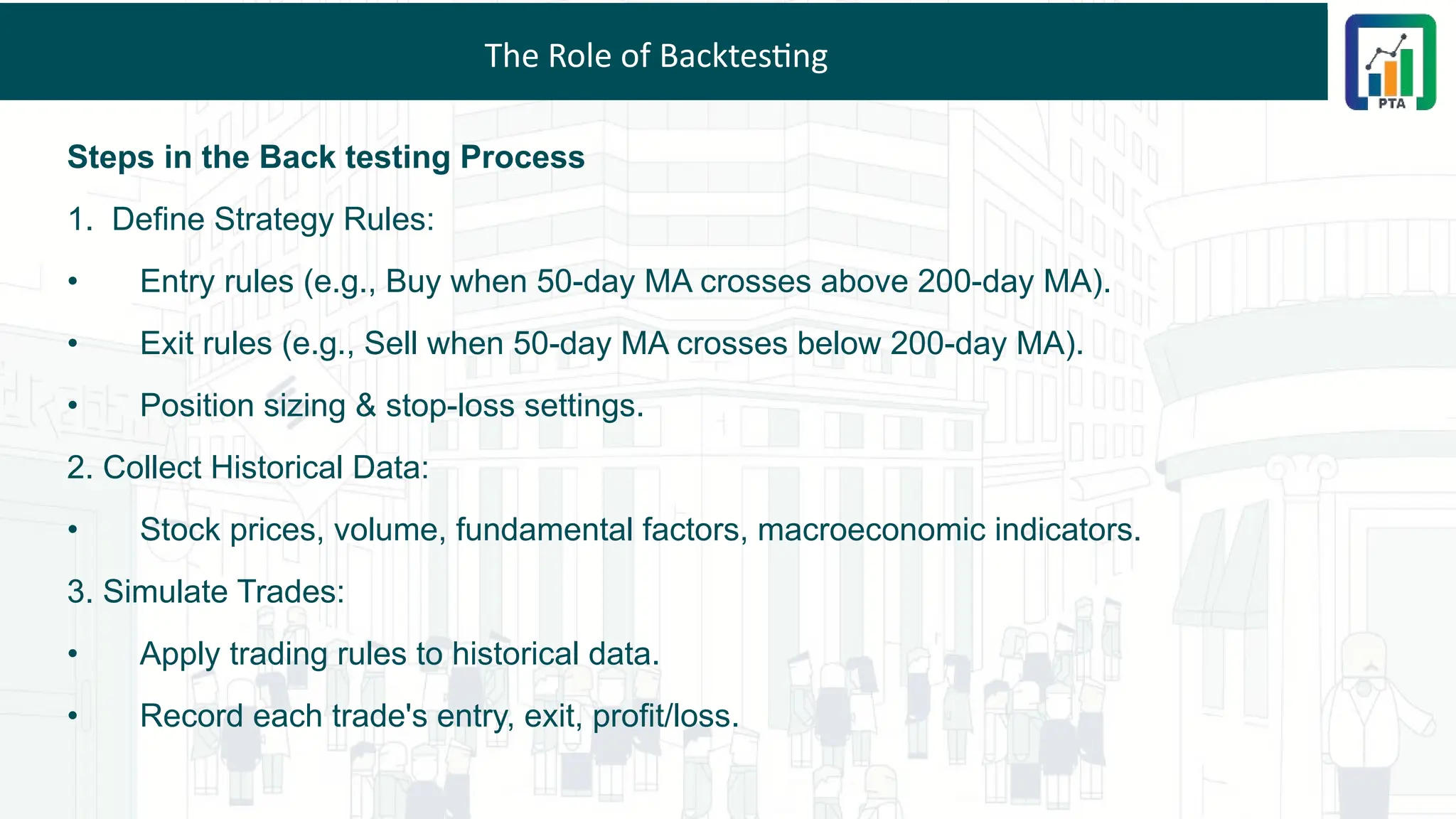 The Role of Backtesting
Steps in the Back testing Process
1. Define Strategy Rules:
• Entry rules (e.g., Buy when 50-day MA crosses above 200-day MA).
• Exit rules (e.g., Sell when 50-day MA crosses below 200-day MA).
• Position sizing & stop-loss settings.
2. Collect Historical Data:
• Stock prices, volume, fundamental factors, macroeconomic indicators.
3. Simulate Trades:
• Apply trading rules to historical data.
• Record each trade's entry, exit, profit/loss.
 