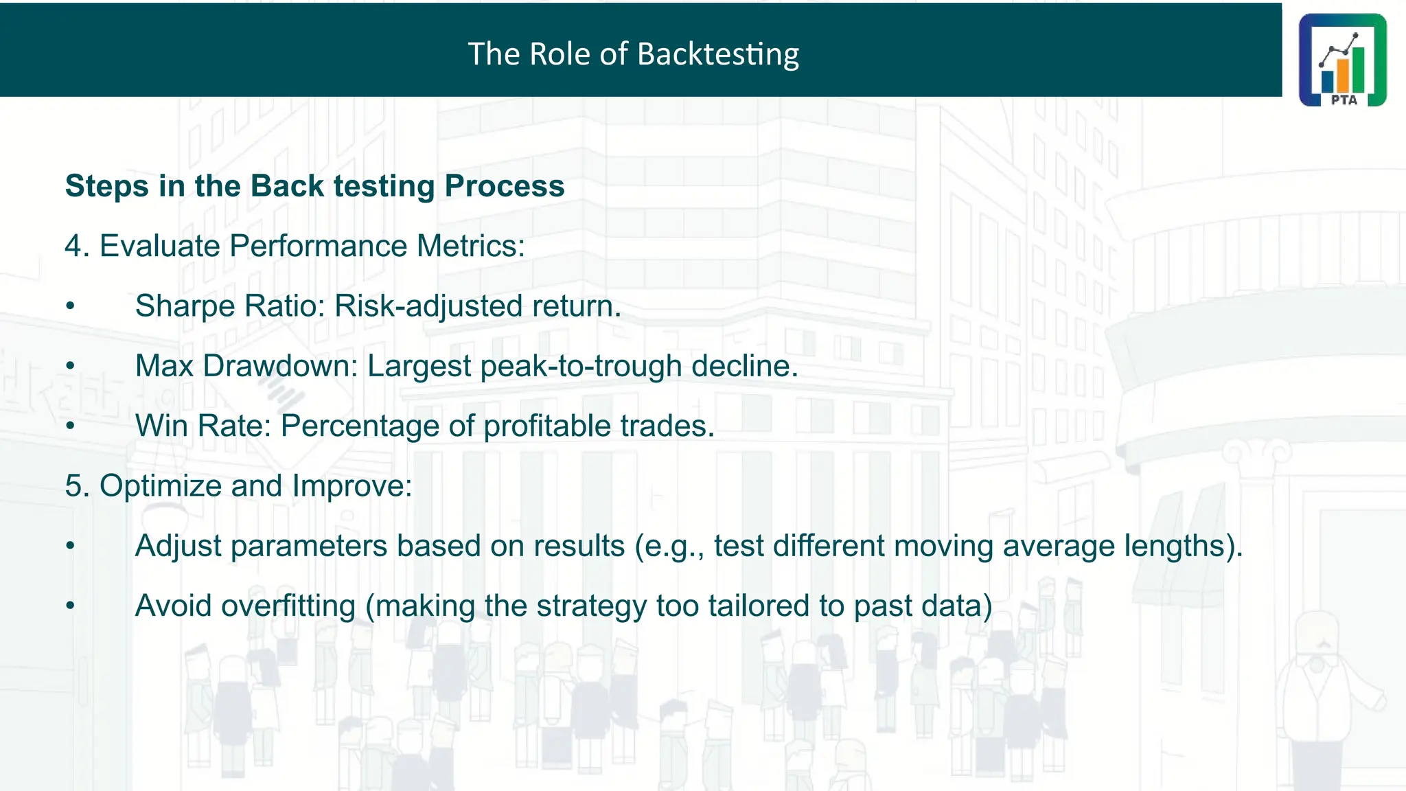 The Role of Backtesting
Steps in the Back testing Process
4. Evaluate Performance Metrics:
• Sharpe Ratio: Risk-adjusted return.
• Max Drawdown: Largest peak-to-trough decline.
• Win Rate: Percentage of profitable trades.
5. Optimize and Improve:
• Adjust parameters based on results (e.g., test different moving average lengths).
• Avoid overfitting (making the strategy too tailored to past data)
 