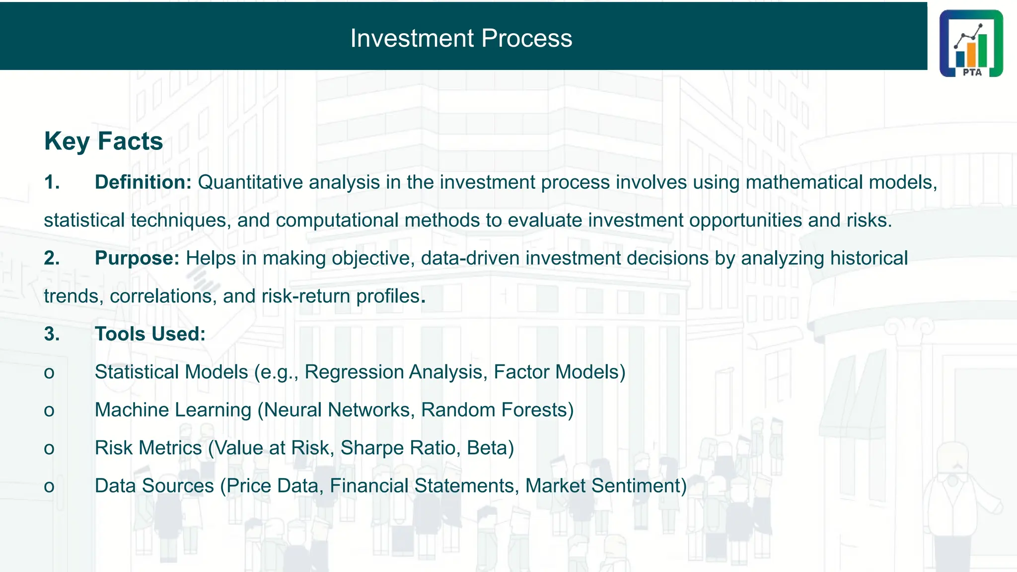 Investment Process
Key Facts
1. Definition: Quantitative analysis in the investment process involves using mathematical models,
statistical techniques, and computational methods to evaluate investment opportunities and risks.
2. Purpose: Helps in making objective, data-driven investment decisions by analyzing historical
trends, correlations, and risk-return profiles.
3. Tools Used:
o Statistical Models (e.g., Regression Analysis, Factor Models)
o Machine Learning (Neural Networks, Random Forests)
o Risk Metrics (Value at Risk, Sharpe Ratio, Beta)
o Data Sources (Price Data, Financial Statements, Market Sentiment)
 