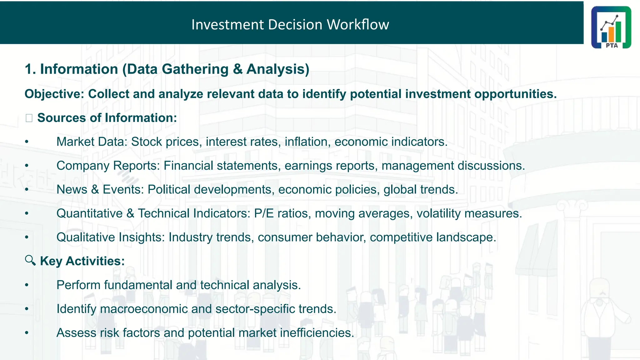 Investment Decision Workflow
1. Information (Data Gathering & Analysis)
Objective: Collect and analyze relevant data to identify potential investment opportunities.
📌 Sources of Information:
• Market Data: Stock prices, interest rates, inflation, economic indicators.
• Company Reports: Financial statements, earnings reports, management discussions.
• News & Events: Political developments, economic policies, global trends.
• Quantitative & Technical Indicators: P/E ratios, moving averages, volatility measures.
• Qualitative Insights: Industry trends, consumer behavior, competitive landscape.
🔍 Key Activities:
• Perform fundamental and technical analysis.
• Identify macroeconomic and sector-specific trends.
• Assess risk factors and potential market inefficiencies.
 