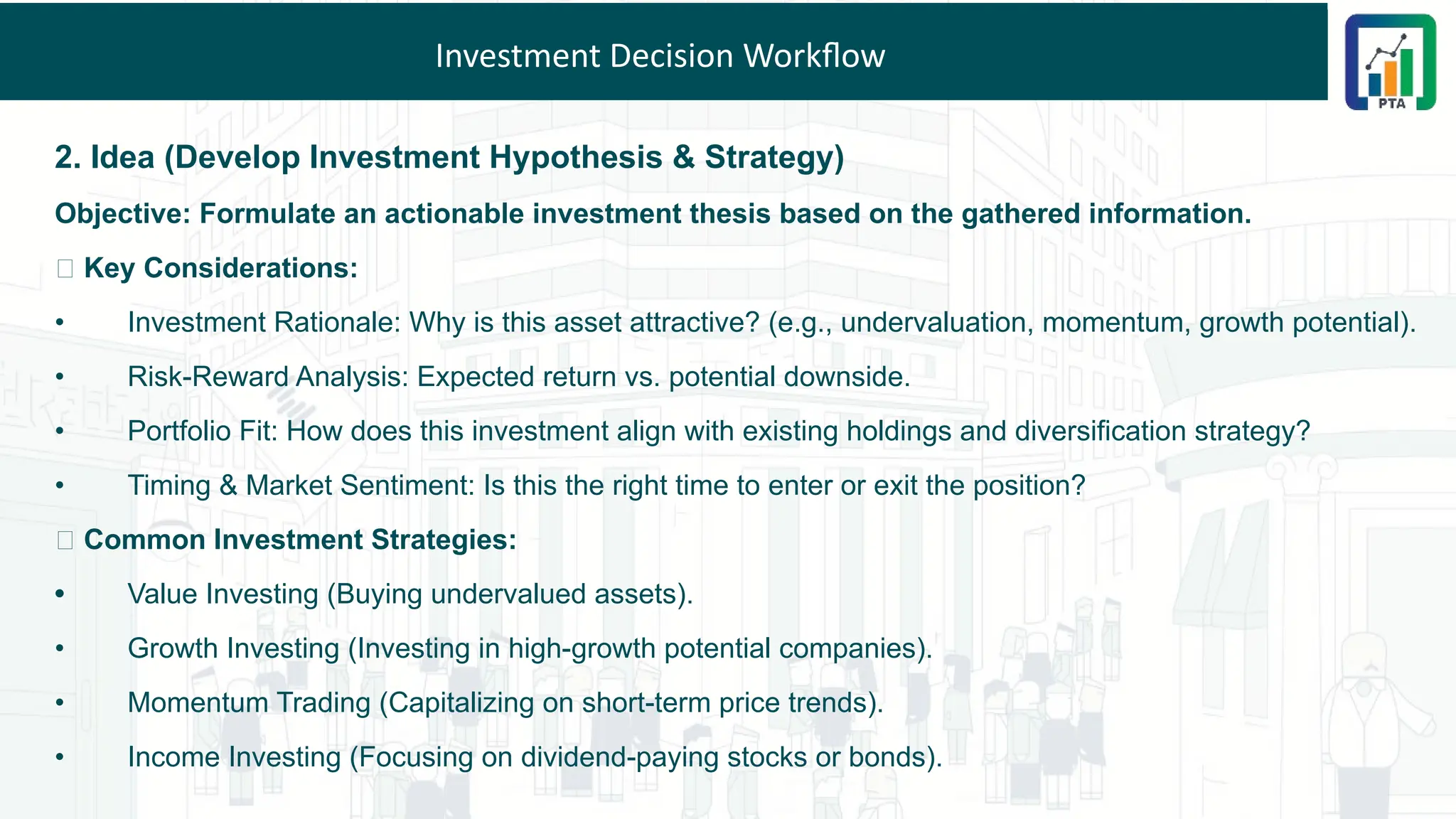 Investment Decision Workflow
2. Idea (Develop Investment Hypothesis & Strategy)
Objective: Formulate an actionable investment thesis based on the gathered information.
💡 Key Considerations:
• Investment Rationale: Why is this asset attractive? (e.g., undervaluation, momentum, growth potential).
• Risk-Reward Analysis: Expected return vs. potential downside.
• Portfolio Fit: How does this investment align with existing holdings and diversification strategy?
• Timing & Market Sentiment: Is this the right time to enter or exit the position?
🎯 Common Investment Strategies:
• Value Investing (Buying undervalued assets).
• Growth Investing (Investing in high-growth potential companies).
• Momentum Trading (Capitalizing on short-term price trends).
• Income Investing (Focusing on dividend-paying stocks or bonds).
 