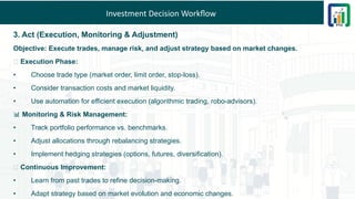 Investment Decision Workflow
3. Act (Execution, Monitoring & Adjustment)
Objective: Execute trades, manage risk, and adjust strategy based on market changes.
📌 Execution Phase:
• Choose trade type (market order, limit order, stop-loss).
• Consider transaction costs and market liquidity.
• Use automation for efficient execution (algorithmic trading, robo-advisors).
📊 Monitoring & Risk Management:
• Track portfolio performance vs. benchmarks.
• Adjust allocations through rebalancing strategies.
• Implement hedging strategies (options, futures, diversification).
🔄 Continuous Improvement:
• Learn from past trades to refine decision-making.
• Adapt strategy based on market evolution and economic changes.
 