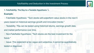 Falsifiability and Deduction in the Investment Process
1. Falsifiability: The Key to a Testable Hypothesis 🔍
Example:
✅ Falsifiable Hypothesis: "Tech stocks will outperform value stocks in the next 5
years based on historical earnings growth and innovation trends."
🔎 Testability: This can be tested using historical returns, earnings growth data,
and market performance over time.
❌ Non-Falsifiable Hypothesis: "Tech stocks are the best investment for the
future."
🔎 Issue: This statement is too vague and subjective; it cannot be quantitatively
tested or disproven.
 