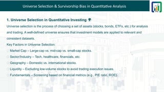 Universe Selection & Survivorship Bias in Quantitative Analysis
1. Universe Selection in Quantitative Investing 🌍
Universe selection is the process of choosing a set of assets (stocks, bonds, ETFs, etc.) for analysis
and trading. A well-defined universe ensures that investment models are applied to relevant and
consistent datasets.
Key Factors in Universe Selection:
✅ Market Cap – Large-cap vs. mid-cap vs. small-cap stocks.
✅ Sector/Industry – Tech, healthcare, financials, etc.
✅ Geography – Domestic vs. international stocks.
✅ Liquidity – Excluding low-volume stocks to avoid trading execution issues.
✅ Fundamentals – Screening based on financial metrics (e.g., P/E ratio, ROE).
 