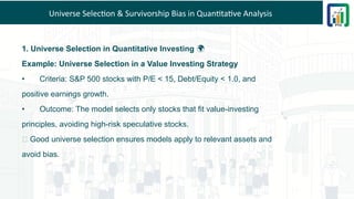 Universe Selection & Survivorship Bias in Quantitative Analysis
1. Universe Selection in Quantitative Investing 🌍
Example: Universe Selection in a Value Investing Strategy
• Criteria: S&P 500 stocks with P/E < 15, Debt/Equity < 1.0, and
positive earnings growth.
• Outcome: The model selects only stocks that fit value-investing
principles, avoiding high-risk speculative stocks.
💡 Good universe selection ensures models apply to relevant assets and
avoid bias.
 