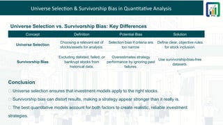 Universe Selection & Survivorship Bias in Quantitative Analysis
Universe Selection vs. Survivorship Bias: Key Differences
Concept Definition Potential Bias Solution
Universe Selection
Choosing a relevant set of
stocks/assets for analysis.
Selection bias if criteria are
too narrow.
Define clear, objective rules
for stock inclusion.
Survivorship Bias
Excluding delisted, failed, or
bankrupt stocks from
historical data.
Overestimates strategy
performance by ignoring past
failures.
Use survivorship-bias-free
datasets.
Conclusion
🔹 Universe selection ensures that investment models apply to the right stocks.
🔹 Survivorship bias can distort results, making a strategy appear stronger than it really is.
🔹 The best quantitative models account for both factors to create realistic, reliable investment
strategies.
 