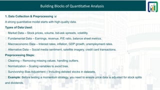 Building Blocks of Quantitative Analysis
1. Data Collection & Preprocessing 📊
A strong quantitative model starts with high-quality data.
Types of Data Used:
✅ Market Data – Stock prices, volume, bid-ask spreads, volatility.
✅ Fundamental Data – Earnings, revenue, P/E ratio, balance sheet metrics.
✅ Macroeconomic Data – Interest rates, inflation, GDP growth, unemployment rates.
✅ Alternative Data – Social media sentiment, satellite imagery, credit card transactions.
Preprocessing Steps:
🔹 Cleaning – Removing missing values, handling outliers.
🔹 Normalization – Scaling variables to avoid bias.
🔹 Survivorship Bias Adjustment – Including delisted stocks in datasets.
💡 Example: Before testing a momentum strategy, you need to ensure price data is adjusted for stock splits
and dividends.
 
