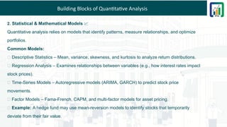 Building Blocks of Quantitative Analysis
2. Statistical & Mathematical Models 📈
Quantitative analysis relies on models that identify patterns, measure relationships, and optimize
portfolios.
Common Models:
📌 Descriptive Statistics – Mean, variance, skewness, and kurtosis to analyze return distributions.
📌 Regression Analysis – Examines relationships between variables (e.g., how interest rates impact
stock prices).
📌 Time-Series Models – Autoregressive models (ARIMA, GARCH) to predict stock price
movements.
📌 Factor Models – Fama-French, CAPM, and multi-factor models for asset pricing.
💡 Example: A hedge fund may use mean-reversion models to identify stocks that temporarily
deviate from their fair value.
 