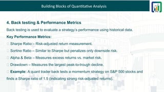 Building Blocks of Quantitative Analysis
4. Back testing & Performance Metrics
Back testing is used to evaluate a strategy’s performance using historical data.
Key Performance Metrics:
✅ Sharpe Ratio – Risk-adjusted return measurement.
✅ Sortino Ratio – Similar to Sharpe but penalizes only downside risk.
✅ Alpha & Beta – Measures excess returns vs. market risk.
✅ Drawdown – Measures the largest peak-to-trough decline.
💡 Example: A quant trader back tests a momentum strategy on S&P 500 stocks and
finds a Sharpe ratio of 1.5 (indicating strong risk-adjusted returns).
 