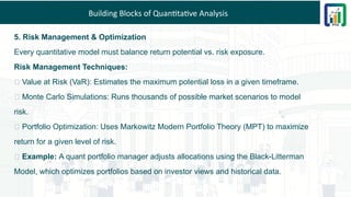 Building Blocks of Quantitative Analysis
5. Risk Management & Optimization
Every quantitative model must balance return potential vs. risk exposure.
Risk Management Techniques:
📌 Value at Risk (VaR): Estimates the maximum potential loss in a given timeframe.
📌 Monte Carlo Simulations: Runs thousands of possible market scenarios to model
risk.
📌 Portfolio Optimization: Uses Markowitz Modern Portfolio Theory (MPT) to maximize
return for a given level of risk.
💡 Example: A quant portfolio manager adjusts allocations using the Black-Litterman
Model, which optimizes portfolios based on investor views and historical data.
 