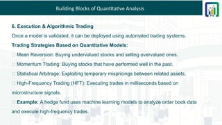 Building Blocks of Quantitative Analysis
6. Execution & Algorithmic Trading
Once a model is validated, it can be deployed using automated trading systems.
Trading Strategies Based on Quantitative Models:
✅ Mean Reversion: Buying undervalued stocks and selling overvalued ones.
✅ Momentum Trading: Buying stocks that have performed well in the past.
✅ Statistical Arbitrage: Exploiting temporary mispricings between related assets.
✅ High-Frequency Trading (HFT): Executing trades in milliseconds based on
microstructure signals.
💡 Example: A hedge fund uses machine learning models to analyze order book data
and execute high-frequency trades.
 