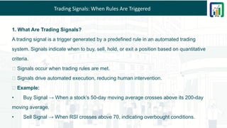 Trading Signals: When Rules Are Triggered
1. What Are Trading Signals?
A trading signal is a trigger generated by a predefined rule in an automated trading
system. Signals indicate when to buy, sell, hold, or exit a position based on quantitative
criteria.
📌 Signals occur when trading rules are met.
📌 Signals drive automated execution, reducing human intervention.
💡 Example:
• Buy Signal → When a stock’s 50-day moving average crosses above its 200-day
moving average.
• Sell Signal → When RSI crosses above 70, indicating overbought conditions.
 