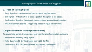 Trading Signals: When Rules Are Triggered
2. Types of Trading Signals
🔹 Entry Signals – Indicate when to open a position (buy/sell short).
🔹 Exit Signals – Indicate when to close a position (take profit or cut losses).
🔹 Confirmation Signals – Validate entry/exit conditions with additional indicators.
🔹 Risk Management Signals – Trigger stop-losses or adjust position sizes.
3. Signal Confirmation (Avoiding False Positives)
To reduce false signals, traders often require confirmation from multiple indicators:
✅ Example of Confirming a Buy Signal:
🔹 Rule: Buy when 50-day MA crosses above 200-day MA
🔹 Confirmation: RSI < 60 (ensures stock isn’t already overbought)
 