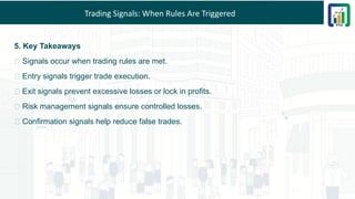 Trading Signals: When Rules Are Triggered
5. Key Takeaways
🚀 Signals occur when trading rules are met.
🔹 Entry signals trigger trade execution.
🔹 Exit signals prevent excessive losses or lock in profits.
🔹 Risk management signals ensure controlled losses.
🔹 Confirmation signals help reduce false trades.
 