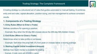 Trading Strategy: The Complete Framework
A trading strategy is a structured set of rules that guides automated or manual trading. It combines
entry and exit rules, capital allocation, position sizing, and risk management to achieve consistent
results.
1. Components of a Trading Strategy
1. Entry Rules (When to Enter a Trade)
Defines conditions for opening a position.
✅ Example: Buy when the 50-day MA crosses above the 200-day MA (Golden Cross).
2. Exit Rules (When to Close a Trade)
Determines when to take profits or cut losses.
✅ Example: Sell when the price falls 3% from peak or crosses below a moving average.
3. Starting Capital (Initial Investment Amount)
Defines how much money is available for trading.
✅ Example: A trader starts with $10,000 in capital.
 