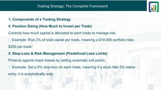 Trading Strategy: The Complete Framework
1. Components of a Trading Strategy
4. Position Sizing (How Much to Invest per Trade)
Controls how much capital is allocated to each trade to manage risk.
✅ Example: Risk 2% of total capital per trade, meaning a $10,000 portfolio risks
$200 per trade.
5. Stop-Loss & Risk Management (Predefined Loss Limits)
Protects against major losses by setting automatic exit points.
✅ Example: Set a 5% stop-loss on each trade, meaning if a stock falls 5% below
entry, it is automatically sold.
 