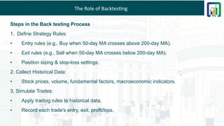 The Role of Backtesting
Steps in the Back testing Process
1. Define Strategy Rules:
• Entry rules (e.g., Buy when 50-day MA crosses above 200-day MA).
• Exit rules (e.g., Sell when 50-day MA crosses below 200-day MA).
• Position sizing & stop-loss settings.
2. Collect Historical Data:
• Stock prices, volume, fundamental factors, macroeconomic indicators.
3. Simulate Trades:
• Apply trading rules to historical data.
• Record each trade's entry, exit, profit/loss.
 