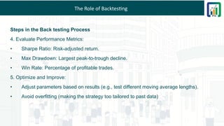 The Role of Backtesting
Steps in the Back testing Process
4. Evaluate Performance Metrics:
• Sharpe Ratio: Risk-adjusted return.
• Max Drawdown: Largest peak-to-trough decline.
• Win Rate: Percentage of profitable trades.
5. Optimize and Improve:
• Adjust parameters based on results (e.g., test different moving average lengths).
• Avoid overfitting (making the strategy too tailored to past data)
 