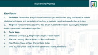 Investment Process
Key Facts
1. Definition: Quantitative analysis in the investment process involves using mathematical models,
statistical techniques, and computational methods to evaluate investment opportunities and risks.
2. Purpose: Helps in making objective, data-driven investment decisions by analyzing historical
trends, correlations, and risk-return profiles.
3. Tools Used:
o Statistical Models (e.g., Regression Analysis, Factor Models)
o Machine Learning (Neural Networks, Random Forests)
o Risk Metrics (Value at Risk, Sharpe Ratio, Beta)
o Data Sources (Price Data, Financial Statements, Market Sentiment)
 