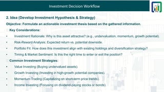 Investment Decision Workflow
2. Idea (Develop Investment Hypothesis & Strategy)
Objective: Formulate an actionable investment thesis based on the gathered information.
💡 Key Considerations:
• Investment Rationale: Why is this asset attractive? (e.g., undervaluation, momentum, growth potential).
• Risk-Reward Analysis: Expected return vs. potential downside.
• Portfolio Fit: How does this investment align with existing holdings and diversification strategy?
• Timing & Market Sentiment: Is this the right time to enter or exit the position?
🎯 Common Investment Strategies:
• Value Investing (Buying undervalued assets).
• Growth Investing (Investing in high-growth potential companies).
• Momentum Trading (Capitalizing on short-term price trends).
• Income Investing (Focusing on dividend-paying stocks or bonds).
 
