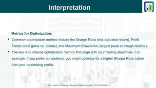 Interpretation
This Content is Copyright Reserved Rights Copyright 2025@PTAIndia
📌 Metrics for Optimization:
 Common optimization metrics include the Sharpe Ratio (risk-adjusted return), Profit
Factor (total gains vs. losses), and Maximum Drawdown (largest peak-to-trough decline).
 The key is to choose optimization metrics that align with your trading objectives. For
example, if you prefer consistency, you might optimize for a higher Sharpe Ratio rather
than just maximizing profits.
 