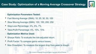 Case Study: Optimization of a Moving Average Crossover Strategy
This Content is Copyright Reserved Rights Copyright 2025@PTAIndia
📌 Optimization Parameters Tested:
 Fast Moving Average (SMA): 10, 20, 30, 50, 100
 Slow Moving Average (SMA): 100, 150, 200, 250
 Stop-Loss Percentage: 3%, 5%, 7%
 Take-Profit Percentage: 5%, 10%, 15%
📌 Optimization Metrics Used:
 Sharpe Ratio: To evaluate the risk-adjusted return.
 Profit Factor: To compare gains versus losses.
 Max Drawdown: To measure the largest drop from peak to trough.
 