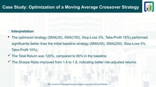 Case Study: Optimization of a Moving Average Crossover Strategy
This Content is Copyright Reserved Rights Copyright 2025@PTAIndia
📌 Interpretation
 The optimized strategy (SMA(30), SMA(150), Stop-Loss 3%, Take-Profit 15%) performed
significantly better than the initial baseline strategy (SMA(50), SMA(200), Stop-Loss 5%,
Take-Profit 10%).
 The Total Return was 120%, compared to 80% in the baseline.
 The Sharpe Ratio improved from 1.4 to 1.8, indicating better risk-adjusted returns.
 