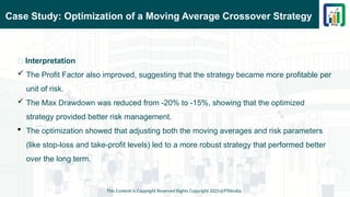 Case Study: Optimization of a Moving Average Crossover Strategy
This Content is Copyright Reserved Rights Copyright 2025@PTAIndia
📌 Interpretation
 The Profit Factor also improved, suggesting that the strategy became more profitable per
unit of risk.
 The Max Drawdown was reduced from -20% to -15%, showing that the optimized
strategy provided better risk management.
 The optimization showed that adjusting both the moving averages and risk parameters
(like stop-loss and take-profit levels) led to a more robust strategy that performed better
over the long term.
 