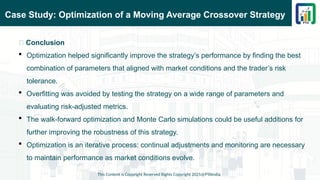 Case Study: Optimization of a Moving Average Crossover Strategy
This Content is Copyright Reserved Rights Copyright 2025@PTAIndia
📌 Conclusion
 Optimization helped significantly improve the strategy’s performance by finding the best
combination of parameters that aligned with market conditions and the trader’s risk
tolerance.
 Overfitting was avoided by testing the strategy on a wide range of parameters and
evaluating risk-adjusted metrics.
 The walk-forward optimization and Monte Carlo simulations could be useful additions for
further improving the robustness of this strategy.
 Optimization is an iterative process: continual adjustments and monitoring are necessary
to maintain performance as market conditions evolve.
 