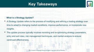 Key Takeaways
This Content is Copyright Reserved Rights Copyright 2025@PTAIndia
📌 What is a Strategy Update?
 A Strategy Update refers to the process of modifying and refining a trading strategy over
time to adapt to changing market conditions, improve performance, or incorporate new
insights.
 The update process typically involves revisiting and re-optimizing strategy parameters,
entry and exit rules, risk management techniques, and market analysis to ensure
continued effectiveness.
 