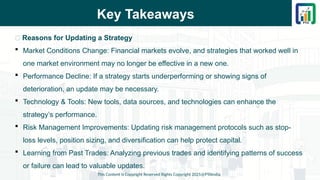 Key Takeaways
This Content is Copyright Reserved Rights Copyright 2025@PTAIndia
📌 Reasons for Updating a Strategy
 Market Conditions Change: Financial markets evolve, and strategies that worked well in
one market environment may no longer be effective in a new one.
 Performance Decline: If a strategy starts underperforming or showing signs of
deterioration, an update may be necessary.
 Technology & Tools: New tools, data sources, and technologies can enhance the
strategy’s performance.
 Risk Management Improvements: Updating risk management protocols such as stop-
loss levels, position sizing, and diversification can help protect capital.
 Learning from Past Trades: Analyzing previous trades and identifying patterns of success
or failure can lead to valuable updates.
 