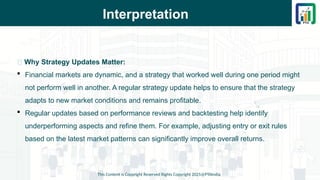 Interpretation
This Content is Copyright Reserved Rights Copyright 2025@PTAIndia
📌 Why Strategy Updates Matter:
 Financial markets are dynamic, and a strategy that worked well during one period might
not perform well in another. A regular strategy update helps to ensure that the strategy
adapts to new market conditions and remains profitable.
 Regular updates based on performance reviews and backtesting help identify
underperforming aspects and refine them. For example, adjusting entry or exit rules
based on the latest market patterns can significantly improve overall returns.
 