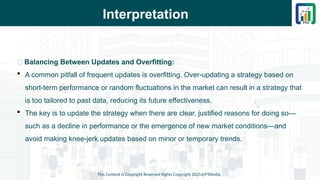Interpretation
This Content is Copyright Reserved Rights Copyright 2025@PTAIndia
📌 Balancing Between Updates and Overfitting:
 A common pitfall of frequent updates is overfitting. Over-updating a strategy based on
short-term performance or random fluctuations in the market can result in a strategy that
is too tailored to past data, reducing its future effectiveness.
 The key is to update the strategy when there are clear, justified reasons for doing so—
such as a decline in performance or the emergence of new market conditions—and
avoid making knee-jerk updates based on minor or temporary trends.
 