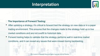 Interpretation
This Content is Copyright Reserved Rights Copyright 2025@PTAIndia
📌 The Importance of Forward Testing:
 After updating a strategy, it’s critical to forward test the strategy on new data or in a paper
trading environment. This ensures that the changes made to the strategy hold up in live
market conditions and are not overfit to historical data.
 Forward testing helps to validate that the strategy performs well in real-time market
conditions, and it can reveal any issues that were missed during backtesting.
 