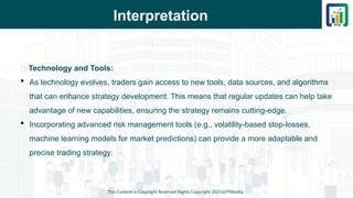 Interpretation
This Content is Copyright Reserved Rights Copyright 2025@PTAIndia
📌 Technology and Tools:
 As technology evolves, traders gain access to new tools, data sources, and algorithms
that can enhance strategy development. This means that regular updates can help take
advantage of new capabilities, ensuring the strategy remains cutting-edge.
 Incorporating advanced risk management tools (e.g., volatility-based stop-losses,
machine learning models for market predictions) can provide a more adaptable and
precise trading strategy.
 