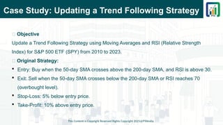 Case Study: Updating a Trend Following Strategy
This Content is Copyright Reserved Rights Copyright 2025@PTAIndia
📌 Objective
Update a Trend Following Strategy using Moving Averages and RSI (Relative Strength
Index) for S&P 500 ETF (SPY) from 2010 to 2023.
📌 Original Strategy:
 Entry: Buy when the 50-day SMA crosses above the 200-day SMA, and RSI is above 30.
 Exit: Sell when the 50-day SMA crosses below the 200-day SMA or RSI reaches 70
(overbought level).
 Stop-Loss: 5% below entry price.
 Take-Profit: 10% above entry price.
 