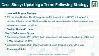 Case Study: Updating a Trend Following Strategy
This Content is Copyright Reserved Rights Copyright 2025@PTAIndia
📌 Issue with Original Strategy:
 Performance Decline: The strategy was performing well up until 2020 but showed a
significant decline in 2021-2023, possibly due to increased market volatility and changes
in broader economic conditions.
📌 Strategy Update Process
Step 1: Performance Review
 Backtesting Results (2010-2020): Solid performance with an annualized return of 8% and
a Max Drawdown of -18%.
 Backtesting Results (2021-2023): Annualized return dropped to 2%, with a Max
Drawdown of -25%.
 