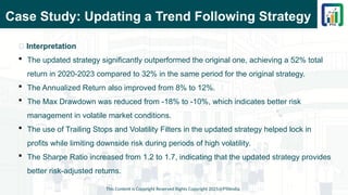 Case Study: Updating a Trend Following Strategy
This Content is Copyright Reserved Rights Copyright 2025@PTAIndia
📌 Interpretation
 The updated strategy significantly outperformed the original one, achieving a 52% total
return in 2020-2023 compared to 32% in the same period for the original strategy.
 The Annualized Return also improved from 8% to 12%.
 The Max Drawdown was reduced from -18% to -10%, which indicates better risk
management in volatile market conditions.
 The use of Trailing Stops and Volatility Filters in the updated strategy helped lock in
profits while limiting downside risk during periods of high volatility.
 The Sharpe Ratio increased from 1.2 to 1.7, indicating that the updated strategy provides
better risk-adjusted returns.
 