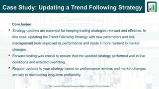 Case Study: Updating a Trend Following Strategy
This Content is Copyright Reserved Rights Copyright 2025@PTAIndia
📌 Conclusion
 Strategy updates are essential for keeping trading strategies relevant and effective. In
this case, updating the Trend Following Strategy with new parameters and risk
management tools improved its performance and made it more resilient to market
changes.
 Forward testing was crucial to ensure that the updated strategy performed well in live
conditions and avoided overfitting.
 Regular updates to your strategy based on performance reviews and market changes
are key to maintaining long-term profitability.
 