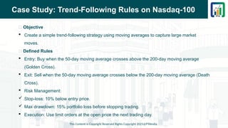 Case Study: Trend-Following Rules on Nasdaq-100
📌 Objective
 Create a simple trend-following strategy using moving averages to capture large market
moves.
📌 Defined Rules
 Entry: Buy when the 50-day moving average crosses above the 200-day moving average
(Golden Cross).
 Exit: Sell when the 50-day moving average crosses below the 200-day moving average (Death
Cross).
 Risk Management:
 Stop-loss: 10% below entry price.
 Max drawdown: 15% portfolio loss before stopping trading.
 Execution: Use limit orders at the open price the next trading day.
This Content is Copyright Reserved Rights Copyright 2025@PTAIndia
 